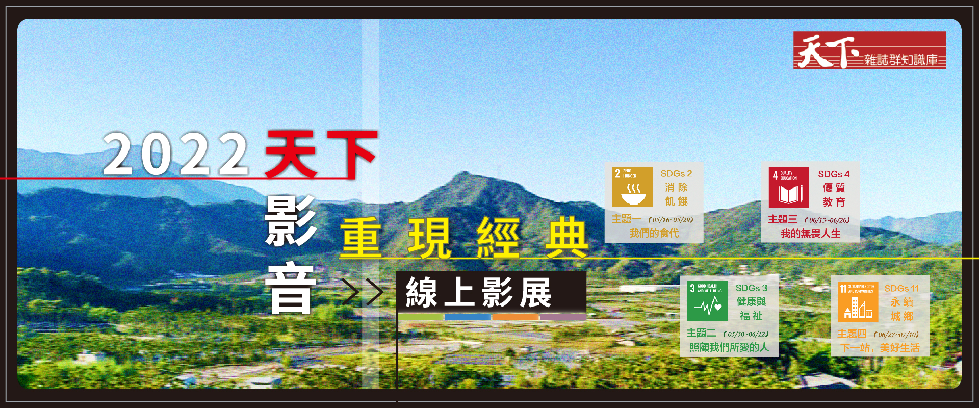 活動期間：自即日起~2022/07/10止  活動網址：https://sites.google.com/view/cwk-video-filmfestival/     主題一（SDGs2）：我們的食代（放映時間：05/16~05/29）  主題二（SDGs3）：照顧我們所愛的人（放映時間：05/30~06/12） 主題三（SDGs17）：我的無畏人生（放映時間：06/13~06/26） 主題四（SDGs11）：下一站，美好生活（放映時間：06/27~07/10） 天下雜誌群影音知識庫集結天下從2006年累積至今超過1000篇影音資源，每年約新增50支內容持續成長，從台灣出發到國際視野，深入各個面向滿足不同領域需求，提供深度並關鍵的資訊。